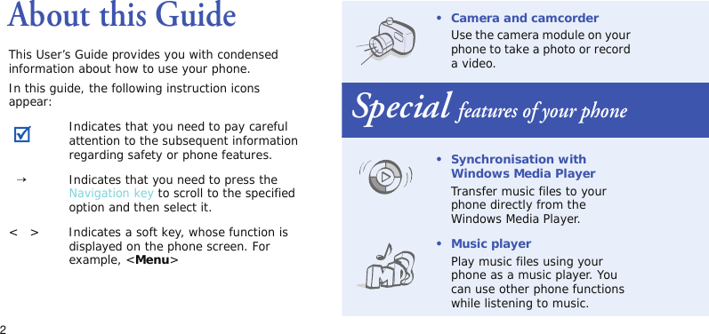 2About this GuideThis User’s Guide provides you with condensed information about how to use your phone.In this guide, the following instruction icons appear:Indicates that you need to pay careful attention to the subsequent information regarding safety or phone features.  →Indicates that you need to press the Navigation key to scroll to the specified option and then select it.&lt;   &gt; Indicates a soft key, whose function is displayed on the phone screen. For example, &lt;Menu&gt;• Camera and camcorderUse the camera module on your phone to take a photo or record a video.Special features of your phone•Synchronisation with Windows Media PlayerTransfer music files to your phone directly from the Windows Media Player.•Music playerPlay music files using your phone as a music player. You can use other phone functions while listening to music.