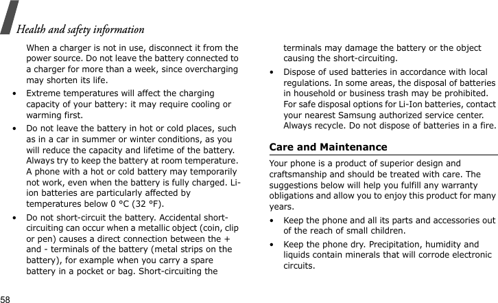 Health and safety information58When a charger is not in use, disconnect it from the power source. Do not leave the battery connected to a charger for more than a week, since overcharging may shorten its life.• Extreme temperatures will affect the charging capacity of your battery: it may require cooling or warming first.• Do not leave the battery in hot or cold places, such as in a car in summer or winter conditions, as you will reduce the capacity and lifetime of the battery. Always try to keep the battery at room temperature. A phone with a hot or cold battery may temporarily not work, even when the battery is fully charged. Li-ion batteries are particularly affected by temperatures below 0 °C (32 °F).• Do not short-circuit the battery. Accidental short- circuiting can occur when a metallic object (coin, clip or pen) causes a direct connection between the + and - terminals of the battery (metal strips on the battery), for example when you carry a spare battery in a pocket or bag. Short-circuiting the terminals may damage the battery or the object causing the short-circuiting.• Dispose of used batteries in accordance with local regulations. In some areas, the disposal of batteries in household or business trash may be prohibited. For safe disposal options for Li-Ion batteries, contact your nearest Samsung authorized service center. Always recycle. Do not dispose of batteries in a fire.Care and MaintenanceYour phone is a product of superior design and craftsmanship and should be treated with care. The suggestions below will help you fulfill any warranty obligations and allow you to enjoy this product for many years.• Keep the phone and all its parts and accessories out of the reach of small children.• Keep the phone dry. Precipitation, humidity and liquids contain minerals that will corrode electronic circuits.