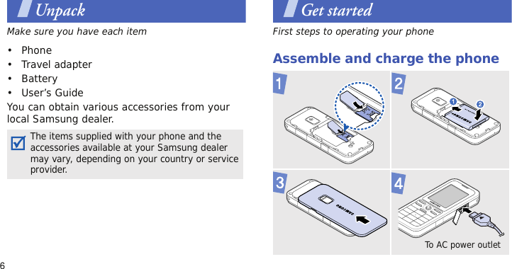 6UnpackMake sure you have each item• Phone•Travel adapter•Battery• User’s GuideYou can obtain various accessories from your local Samsung dealer.Get startedFirst steps to operating your phoneAssemble and charge the phone The items supplied with your phone and the accessories available at your Samsung dealer may vary, depending on your country or service provider. To AC power outlet