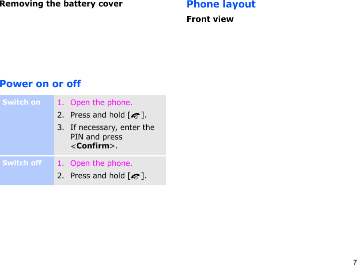 7Removing the battery coverPower on or offPhone layoutFront viewSwitch on1. Open the phone.2. Press and hold [ ].3. If necessary, enter the PIN and press &lt;Confirm&gt;.Switch off1. Open the phone.2. Press and hold [ ].