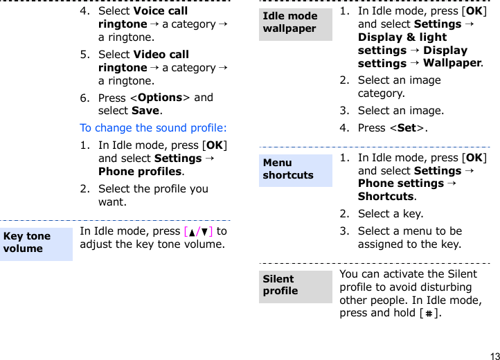 134. Select Voice call ringtone → a category → a ringtone.5. Select Video call ringtone → a category → a ringtone.6. Press &lt;Options&gt; and select Save.To change the sound profile:1. In Idle mode, press [OK] and select Settings → Phone profiles.2. Select the profile you want.In Idle mode, press [/] to adjust the key tone volume.Key tone volume1. In Idle mode, press [OK] and select Settings → Display &amp; light settings → Display settings → Wallpaper.2. Select an image category.3. Select an image.4. Press &lt;Set&gt;.1. In Idle mode, press [OK] and select Settings → Phone settings → Shortcuts.2. Select a key.3. Select a menu to be assigned to the key.You can activate the Silent profile to avoid disturbing other people. In Idle mode, press and hold [ ].Idle mode wallpaperMenu shortcutsSilent profile