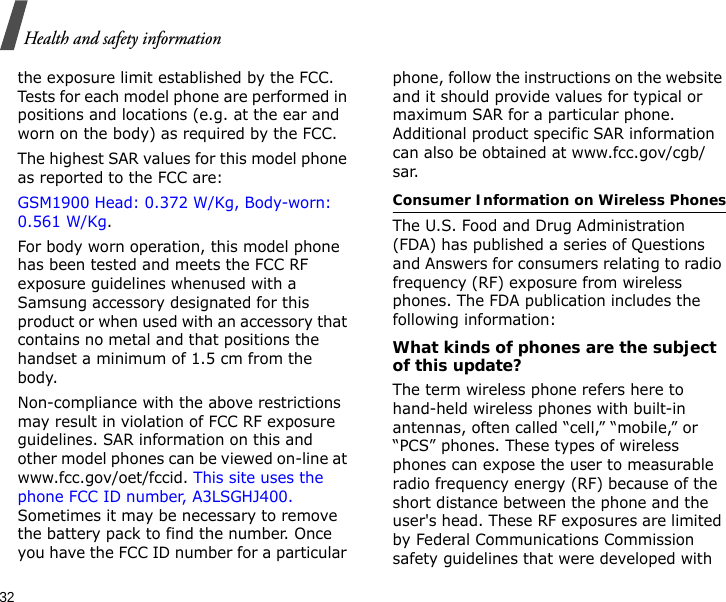 32Health and safety informationthe exposure limit established by the FCC. Tests for each model phone are performed in positions and locations (e.g. at the ear and worn on the body) as required by the FCC.  The highest SAR values for this model phone as reported to the FCC are: GSM1900 Head: 0.372 W/Kg, Body-worn: 0.561 W/Kg.For body worn operation, this model phone has been tested and meets the FCC RF exposure guidelines whenused with a Samsung accessory designated for this product or when used with an accessory that contains no metal and that positions the handset a minimum of 1.5 cm from the body. Non-compliance with the above restrictions may result in violation of FCC RF exposure guidelines. SAR information on this and other model phones can be viewed on-line at www.fcc.gov/oet/fccid. This site uses the phone FCC ID number, A3LSGHJ400. Sometimes it may be necessary to remove the battery pack to find the number. Once you have the FCC ID number for a particular phone, follow the instructions on the website and it should provide values for typical or maximum SAR for a particular phone. Additional product specific SAR information can also be obtained at www.fcc.gov/cgb/sar.Consumer Information on Wireless PhonesThe U.S. Food and Drug Administration (FDA) has published a series of Questions and Answers for consumers relating to radio frequency (RF) exposure from wireless phones. The FDA publication includes the following information:What kinds of phones are the subject of this update?The term wireless phone refers here to hand-held wireless phones with built-in antennas, often called “cell,” “mobile,” or “PCS” phones. These types of wireless phones can expose the user to measurable radio frequency energy (RF) because of the short distance between the phone and the user&apos;s head. These RF exposures are limited by Federal Communications Commission safety guidelines that were developed with 