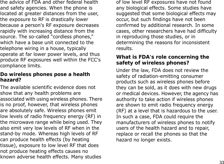 33the advice of FDA and other federal health and safety agencies. When the phone is located at greater distances from the user, the exposure to RF is drastically lower because a person&apos;s RF exposure decreases rapidly with increasing distance from the source. The so-called “cordless phones,” which have a base unit connected to the telephone wiring in a house, typically operate at far lower power levels, and thus produce RF exposures well within the FCC&apos;s compliance limits.Do wireless phones pose a health hazard?The available scientific evidence does not show that any health problems are associated with using wireless phones. There is no proof, however, that wireless phones are absolutely safe. Wireless phones emit low levels of radio frequency energy (RF) in the microwave range while being used. They also emit very low levels of RF when in the stand-by mode. Whereas high levels of RF can produce health effects (by heating tissue), exposure to low level RF that does not produce heating effects causes no known adverse health effects. Many studies of low level RF exposures have not found any biological effects. Some studies have suggested that some biological effects may occur, but such findings have not been confirmed by additional research. In some cases, other researchers have had difficulty in reproducing those studies, or in determining the reasons for inconsistent results.What is FDA&apos;s role concerning the safety of wireless phones?Under the law, FDA does not review the safety of radiation-emitting consumer products such as wireless phones before they can be sold, as it does with new drugs or medical devices. However, the agency has authority to take action if wireless phones are shown to emit radio frequency energy (RF) at a level that is hazardous to the user. In such a case, FDA could require the manufacturers of wireless phones to notify users of the health hazard and to repair, replace or recall the phones so that the hazard no longer exists.