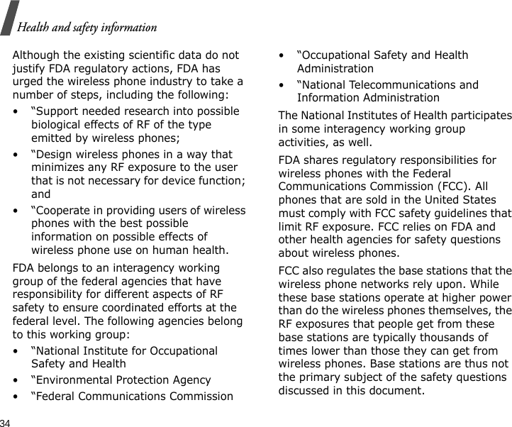 34Health and safety informationAlthough the existing scientific data do not justify FDA regulatory actions, FDA has urged the wireless phone industry to take a number of steps, including the following:• “Support needed research into possible biological effects of RF of the type emitted by wireless phones;• “Design wireless phones in a way that minimizes any RF exposure to the user that is not necessary for device function; and• “Cooperate in providing users of wireless phones with the best possible information on possible effects of wireless phone use on human health.FDA belongs to an interagency working group of the federal agencies that have responsibility for different aspects of RF safety to ensure coordinated efforts at the federal level. The following agencies belong to this working group:• “National Institute for Occupational Safety and Health• “Environmental Protection Agency• “Federal Communications Commission• “Occupational Safety and Health Administration• “National Telecommunications and Information AdministrationThe National Institutes of Health participates in some interagency working group activities, as well.FDA shares regulatory responsibilities for wireless phones with the Federal Communications Commission (FCC). All phones that are sold in the United States must comply with FCC safety guidelines that limit RF exposure. FCC relies on FDA and other health agencies for safety questions about wireless phones.FCC also regulates the base stations that the wireless phone networks rely upon. While these base stations operate at higher power than do the wireless phones themselves, the RF exposures that people get from these base stations are typically thousands of times lower than those they can get from wireless phones. Base stations are thus not the primary subject of the safety questions discussed in this document.