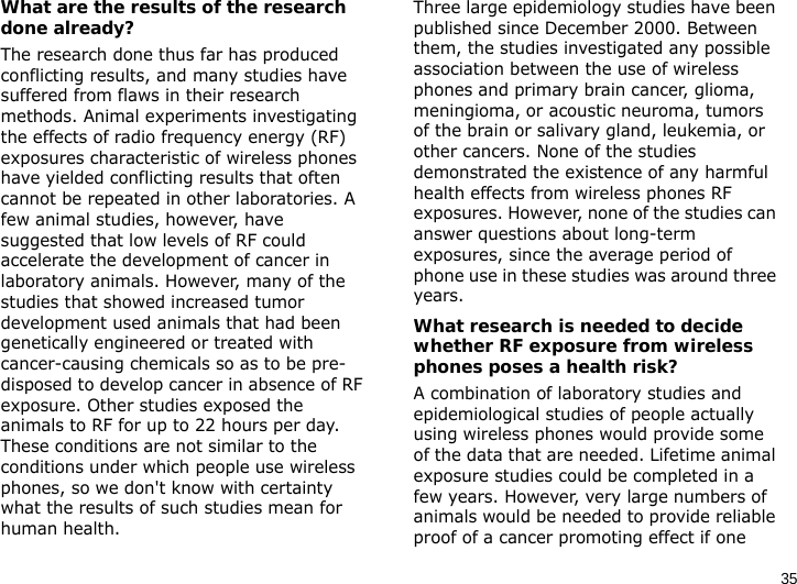 35What are the results of the research done already?The research done thus far has produced conflicting results, and many studies have suffered from flaws in their research methods. Animal experiments investigating the effects of radio frequency energy (RF) exposures characteristic of wireless phones have yielded conflicting results that often cannot be repeated in other laboratories. A few animal studies, however, have suggested that low levels of RF could accelerate the development of cancer in laboratory animals. However, many of the studies that showed increased tumor development used animals that had been genetically engineered or treated with cancer-causing chemicals so as to be pre-disposed to develop cancer in absence of RF exposure. Other studies exposed the animals to RF for up to 22 hours per day. These conditions are not similar to the conditions under which people use wireless phones, so we don&apos;t know with certainty what the results of such studies mean for human health.Three large epidemiology studies have been published since December 2000. Between them, the studies investigated any possible association between the use of wireless phones and primary brain cancer, glioma, meningioma, or acoustic neuroma, tumors of the brain or salivary gland, leukemia, or other cancers. None of the studies demonstrated the existence of any harmful health effects from wireless phones RF exposures. However, none of the studies can answer questions about long-term exposures, since the average period of phone use in these studies was around three years.What research is needed to decide whether RF exposure from wireless phones poses a health risk?A combination of laboratory studies and epidemiological studies of people actually using wireless phones would provide some of the data that are needed. Lifetime animal exposure studies could be completed in a few years. However, very large numbers of animals would be needed to provide reliable proof of a cancer promoting effect if one 