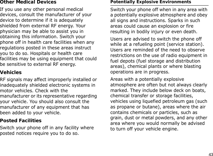 43Other Medical DevicesIf you use any other personal medical devices, consult the manufacturer of your device to determine if it is adequately shielded from external RF energy. Your physician may be able to assist you in obtaining this information. Switch your phone off in health care facilities when any regulations posted in these areas instruct you to do so. Hospitals or health care facilities may be using equipment that could be sensitive to external RF energy.VehiclesRF signals may affect improperly installed or inadequately shielded electronic systems in motor vehicles. Check with the manufacturer or its representative regarding your vehicle. You should also consult the manufacturer of any equipment that has been added to your vehicle.Posted FacilitiesSwitch your phone off in any facility where posted notices require you to do so.Potentially Explosive EnvironmentsSwitch your phone off when in any area with a potentially explosive atmosphere and obey all signs and instructions. Sparks in such areas could cause an explosion or fire resulting in bodily injury or even death.Users are advised to switch the phone off while at a refueling point (service station). Users are reminded of the need to observe restrictions on the use of radio equipment in fuel depots (fuel storage and distribution areas), chemical plants or where blasting operations are in progress.Areas with a potentially explosive atmosphere are often but not always clearly marked. They include below deck on boats, chemical transfer or storage facilities, vehicles using liquefied petroleum gas (such as propane or butane), areas where the air contains chemicals or particles, such as grain, dust or metal powders, and any other area where you would normally be advised to turn off your vehicle engine.