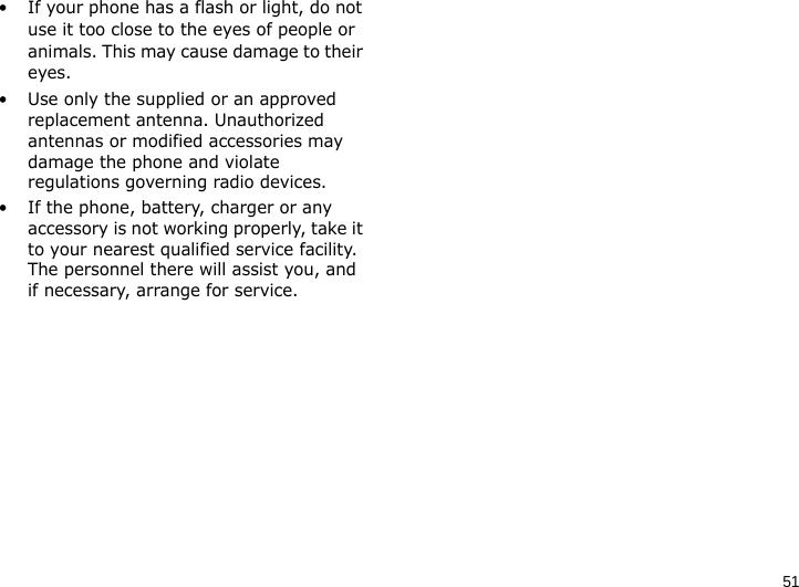 51• If your phone has a flash or light, do not use it too close to the eyes of people or animals. This may cause damage to their eyes.• Use only the supplied or an approved replacement antenna. Unauthorized antennas or modified accessories may damage the phone and violate regulations governing radio devices.• If the phone, battery, charger or any accessory is not working properly, take it to your nearest qualified service facility. The personnel there will assist you, and if necessary, arrange for service.