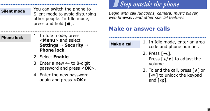15Step outside the phoneBegin with call functions, camera, music player, web browser, and other special featuresMake or answer callsYou can switch the phone to Silent mode to avoid disturbing other people. In Idle mode, press and hold [ ].1. In Idle mode, press &lt;Menu&gt; and select Settings → Security → Phone lock.2. Select Enable.3. Enter a new 4- to 8-digit password and press &lt;OK&gt;.4. Enter the new password again and press &lt;OK&gt;.Silent modePhone lock1. In Idle mode, enter an area code and phone number.2. Press [ ].Press [ / ] to adjust the volume.3. To end the call, press [ ] or [ ] to unlock the keypad and [ ].Make a call