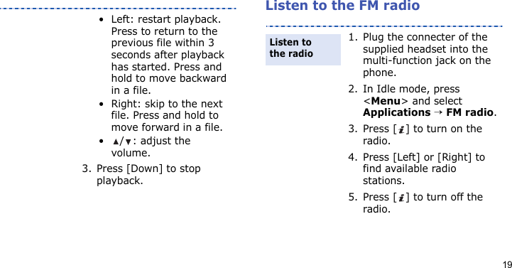 19Listen to the FM radio• Left: restart playback. Press to return to the previous file within 3 seconds after playback has started. Press and hold to move backward in a file.• Right: skip to the next file. Press and hold to move forward in a file.• / : adjust the volume.3. Press [Down] to stop playback.1. Plug the connecter of the supplied headset into the multi-function jack on the phone.2. In Idle mode, press &lt;Menu&gt; and select Applications → FM radio.3. Press [ ] to turn on the radio.4. Press [Left] or [Right] to find available radio stations.5. Press [ ] to turn off the radio.Listen to the radio