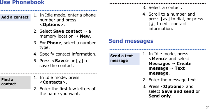 21Use PhonebookSend messages1. In Idle mode, enter a phone number and press &lt;Options&gt;.2. Select Save contact → a memory location → New.3. For Phone, select a number type.4. Specify contact information.5. Press &lt;Save&gt; or [ ] to save the contact.1. In Idle mode, press &lt;Contacts&gt;.2. Enter the first few letters of the name you want.Add a contactFind a contact3. Select a contact.4. Scroll to a number and press [ ] to dial, or press [ ] to edit contact information.1. In Idle mode, press &lt;Menu&gt; and select Messages → Create message → Text message.2. Enter the message text.3. Press &lt;Options&gt; and select Save and send or Send only.Send a text message