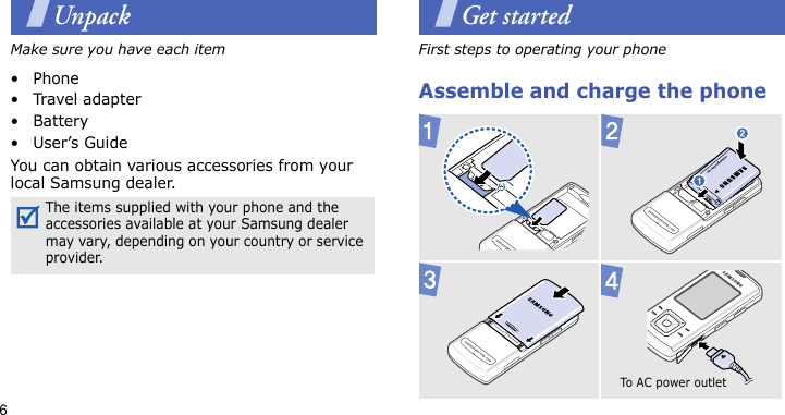 6UnpackMake sure you have each item• Phone•Travel adapter•Battery•User’s GuideYou can obtain various accessories from your local Samsung dealer.Get startedFirst steps to operating your phoneAssemble and charge the phoneThe items supplied with your phone and the accessories available at your Samsung dealer may vary, depending on your country or service provider. To A C  pow e r ou t l et