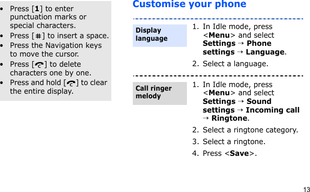 13Customise your phoneOther operations• Press [1] to enter punctuation marks or special characters.• Press [ ] to insert a space.• Press the Navigation keys to move the cursor. • Press [ ] to delete characters one by one.• Press and hold [ ] to clear the entire display.1. In Idle mode, press &lt;Menu&gt; and select Settings → Phone settings → Language.2. Select a language.1. In Idle mode, press &lt;Menu&gt; and select Settings → Sound settings → Incoming call → Ringtone.2. Select a ringtone category.3. Select a ringtone.4. Press &lt;Save&gt;.Display languageCall ringer melody