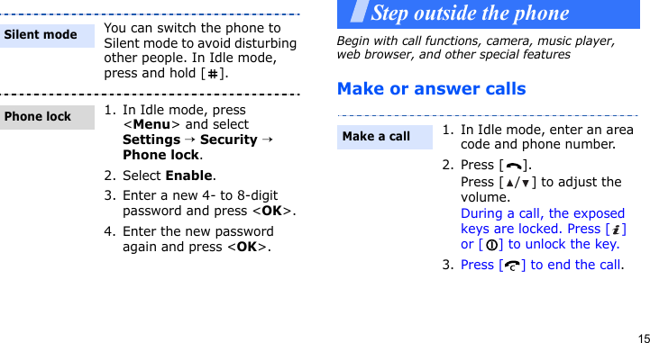 15Step outside the phoneBegin with call functions, camera, music player, web browser, and other special featuresMake or answer callsYou can switch the phone to Silent mode to avoid disturbing other people. In Idle mode, press and hold [ ].1. In Idle mode, press &lt;Menu&gt; and select Settings → Security → Phone lock.2. Select Enable.3. Enter a new 4- to 8-digit password and press &lt;OK&gt;.4. Enter the new password again and press &lt;OK&gt;.Silent modePhone lock1. In Idle mode, enter an area code and phone number.2. Press [ ].Press [ / ] to adjust the volume.During a call, the exposed keys are locked. Press [ ] or [ ] to unlock the key.3. Press [ ] to end the call.Make a call