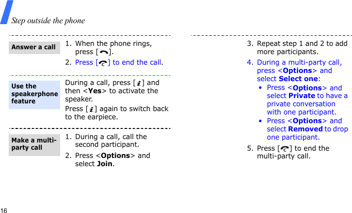 Step outside the phone161. When the phone rings, press [ ].2. Press [ ] to end the call.During a call, press [ ] and then &lt;Yes&gt; to activate the speaker.Press [ ] again to switch back to the earpiece.1. During a call, call the second participant.2. Press &lt;Options&gt; and select Join.Answer a callUse the speakerphone featureMake a multi-party call3. Repeat step 1 and 2 to add more participants.4. During a multi-party call, press &lt;Options&gt; and select Select one:•Press &lt;Options&gt; and select Private to have a private conversation with one participant.•Press &lt;Options&gt; and select Removed to drop one participant.5. Press [ ] to end the multi-party call.
