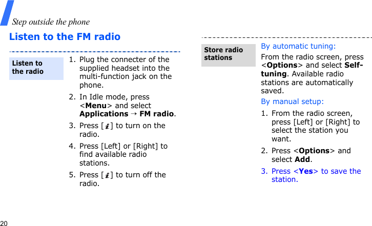 Step outside the phone20Listen to the FM radio1. Plug the connecter of the supplied headset into the multi-function jack on the phone.2. In Idle mode, press &lt;Menu&gt; and select Applications → FM radio.3. Press [ ] to turn on the radio.4. Press [Left] or [Right] to find available radio stations.5. Press [ ] to turn off the radio.Listen to the radioBy automatic tuning:From the radio screen, press &lt;Options&gt; and select Self-tuning. Available radio stations are automatically saved.By manual setup:1. From the radio screen, press [Left] or [Right] to select the station you want.2. Press &lt;Options&gt; and select Add.3. Press &lt;Yes&gt; to save the station.Store radio stations