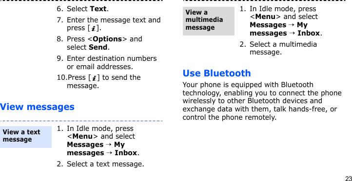 23View messagesUse BluetoothYour phone is equipped with Bluetooth technology, enabling you to connect the phone wirelessly to other Bluetooth devices and exchange data with them, talk hands-free, or control the phone remotely.6. Select Text.7. Enter the message text and press [ ].8. Press &lt;Options&gt; and select Send.9. Enter destination numbers or email addresses.10.Press [ ] to send the message.1. In Idle mode, press &lt;Menu&gt; and select Messages → My messages → Inbox.2. Select a text message.View a text message1. In Idle mode, press &lt;Menu&gt; and select Messages → My messages → Inbox.2. Select a multimedia message.View a multimedia message