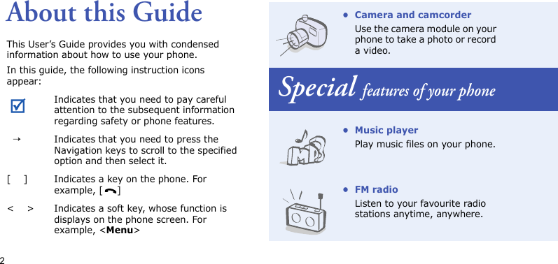 2About this GuideThis User’s Guide provides you with condensed information about how to use your phone.In this guide, the following instruction icons appear: Indicates that you need to pay careful attention to the subsequent information regarding safety or phone features.  →Indicates that you need to press the Navigation keys to scroll to the specified option and then select it.[    ] Indicates a key on the phone. For example, [ ]&lt;    &gt; Indicates a soft key, whose function is displays on the phone screen. For example, &lt;Menu&gt;• Camera and camcorderUse the camera module on your phone to take a photo or record a video.Special features of your phone• Music playerPlay music files on your phone.•FM radioListen to your favourite radio stations anytime, anywhere.