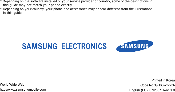 * Depending on the software installed or your service provider or country, some of the descriptions in this guide may not match your phone exactly.* Depending on your country, your phone and accessories may appear different from the illustrations in this guide.World Wide Webhttp://www.samsungmobile.comPrinted in KoreaCode No.:GH68-xxxxxAEnglish (EU). 07/2007. Rev. 1.0