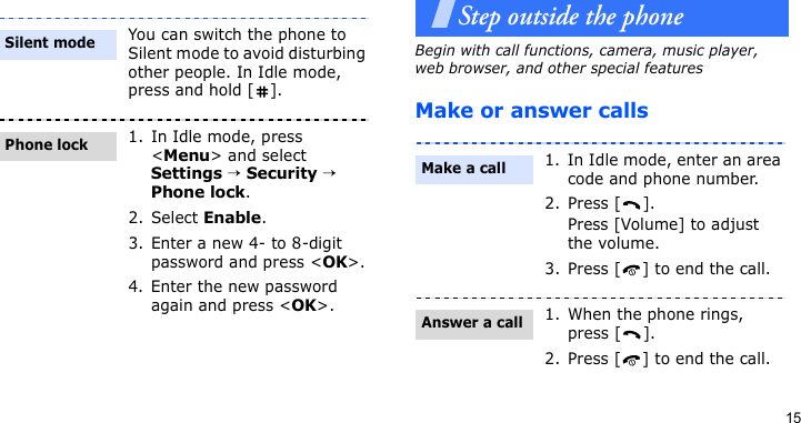 15Step outside the phoneBegin with call functions, camera, music player, web browser, and other special featuresMake or answer callsYou can switch the phone to Silent mode to avoid disturbing other people. In Idle mode, press and hold [ ].1. In Idle mode, press &lt;Menu&gt; and select Settings → Security → Phone lock.2. Select Enable.3. Enter a new 4- to 8-digit password and press &lt;OK&gt;.4. Enter the new password again and press &lt;OK&gt;.Silent modePhone lock1. In Idle mode, enter an area code and phone number.2. Press [ ].Press [Volume] to adjust the volume.3. Press [ ] to end the call.1. When the phone rings, press [ ].2. Press [ ] to end the call.Make a callAnswer a call