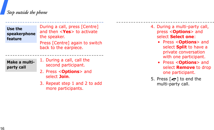 Step outside the phone16During a call, press [Centre] and then &lt;Yes&gt; to activate the speaker.Press [Centre] again to switch back to the earpiece.1. During a call, call the second participant.2. Press &lt;Options&gt; and select Join.3. Repeat step 1 and 2 to add more participants.Use the speakerphone featureMake a multi-party call4. During a multi-party call, press &lt;Options&gt; and select Select one:• Press &lt;Options&gt; and select Split to have a private conversation with one participant.• Press &lt;Options&gt; and select Remove to drop one participant.5. Press [ ] to end the multi-party call.