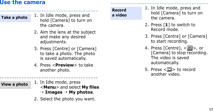 17Use the camera1. In Idle mode, press and hold [Camera] to turn on the camera.2. Aim the lens at the subject and make any desired adjustments.3. Press [Centre] or [Camera] to take a photo. The photo is saved automatically.4.Press &lt;Preview&gt; to take another photo.1. In Idle mode, press &lt;Menu&gt; and select My files → Images → My photos.2. Select the photo you want.Take a photoView a photo1. In Idle mode, press and hold [Camera] to turn on the camera.2. Press [1] to switch to Record mode.3. Press [Centre] or [Camera] to start recording.4. Press [Centre], &lt; &gt;, or [Camera] to stop recording. The video is saved automatically.5. Press &lt; &gt; to record another video.Record a video