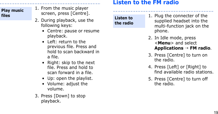 19Listen to the FM radio1. From the music player screen, press [Centre].2. During playback, use the following keys:• Centre: pause or resume playback.• Left: return to the previous file. Press and hold to scan backward in a file.• Right: skip to the next file. Press and hold to scan forward in a file.• Up: open the playlist.• Volume: adjust the volume.3. Press [Down] to stop playback.Play music files1. Plug the connecter of the supplied headset into the multi-function jack on the phone.2. In Idle mode, press &lt;Menu&gt; and select Applications → FM radio.3. Press [Centre] to turn on the radio.4. Press [Left] or [Right] to find available radio stations.5. Press [Centre] to turn off the radio.Listen to the radio