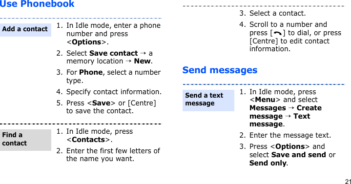 21Use PhonebookSend messages1. In Idle mode, enter a phone number and press &lt;Options&gt;.2. Select Save contact → a memory location → New.3. For Phone, select a number type.4. Specify contact information.5. Press &lt;Save&gt; or [Centre] to save the contact.1. In Idle mode, press &lt;Contacts&gt;.2. Enter the first few letters of the name you want.Add a contactFind a contact3. Select a contact.4. Scroll to a number and press [ ] to dial, or press [Centre] to edit contact information.1. In Idle mode, press &lt;Menu&gt; and select Messages → Create message → Text message.2. Enter the message text.3. Press &lt;Options&gt; and select Save and send or Send only.Send a text message