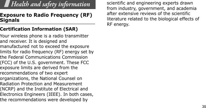 35Health and safety informationExposure to Radio Frequency (RF) SignalsCertification Information (SAR)Your wireless phone is a radio transmitter and receiver. It is designed and manufactured not to exceed the exposure limits for radio frequency (RF) energy set by the Federal Communications Commission (FCC) of the U.S. government. These FCC exposure limits are derived from the recommendations of two expert organizations, the National Counsel on Radiation Protection and Measurement (NCRP) and the Institute of Electrical and Electronics Engineers (IEEE). In both cases, the recommendations were developed by scientific and engineering experts drawn from industry, government, and academia after extensive reviews of the scientific literature related to the biological effects of RF energy.