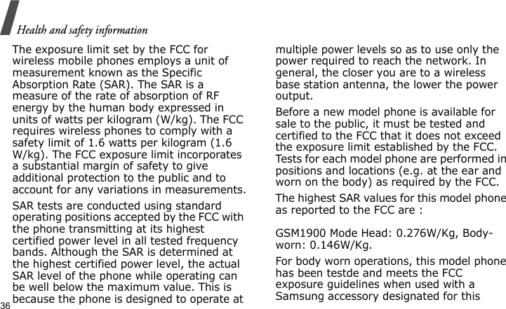 Health and safety information36The exposure limit set by the FCC for wireless mobile phones employs a unit of measurement known as the Specific Absorption Rate (SAR). The SAR is a measure of the rate of absorption of RF energy by the human body expressed in units of watts per kilogram (W/kg). The FCC requires wireless phones to comply with a safety limit of 1.6 watts per kilogram (1.6 W/kg). The FCC exposure limit incorporates a substantial margin of safety to give additional protection to the public and to account for any variations in measurements.SAR tests are conducted using standard operating positions accepted by the FCC with the phone transmitting at its highest certified power level in all tested frequency bands. Although the SAR is determined at the highest certified power level, the actual SAR level of the phone while operating can be well below the maximum value. This is because the phone is designed to operate at multiple power levels so as to use only the power required to reach the network. In general, the closer you are to a wireless base station antenna, the lower the power output.Before a new model phone is available for sale to the public, it must be tested and certified to the FCC that it does not exceed the exposure limit established by the FCC. Tests for each model phone are performed in positions and locations (e.g. at the ear and worn on the body) as required by the FCC. The highest SAR values for this model phone as reported to the FCC are :  GSM1900 Mode Head: 0.276W/Kg, Body-worn: 0.146W/Kg.For body worn operations, this model phone has been testde and meets the FCC exposure guidelines when used with a Samsung accessory designated for this 