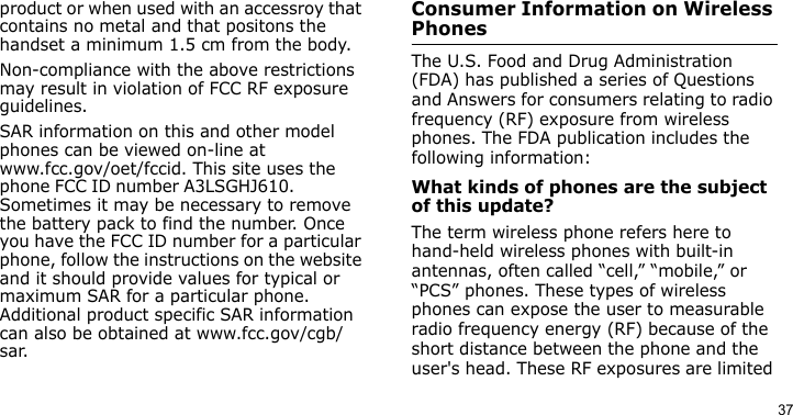 37product or when used with an accessroy that contains no metal and that positons the handset a minimum 1.5 cm from the body.Non-compliance with the above restrictions may result in violation of FCC RF exposure guidelines.SAR information on this and other model phones can be viewed on-line at www.fcc.gov/oet/fccid. This site uses the phone FCC ID number A3LSGHJ610.               Sometimes it may be necessary to remove the battery pack to find the number. Once you have the FCC ID number for a particular phone, follow the instructions on the website and it should provide values for typical or maximum SAR for a particular phone. Additional product specific SAR information can also be obtained at www.fcc.gov/cgb/sar.Consumer Information on Wireless PhonesThe U.S. Food and Drug Administration (FDA) has published a series of Questions and Answers for consumers relating to radio frequency (RF) exposure from wireless phones. The FDA publication includes the following information:What kinds of phones are the subject of this update?The term wireless phone refers here to hand-held wireless phones with built-in antennas, often called “cell,” “mobile,” or “PCS” phones. These types of wireless phones can expose the user to measurable radio frequency energy (RF) because of the short distance between the phone and the user&apos;s head. These RF exposures are limited 