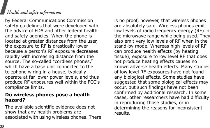 Health and safety information38by Federal Communications Commission safety guidelines that were developed with the advice of FDA and other federal health and safety agencies. When the phone is located at greater distances from the user, the exposure to RF is drastically lower because a person&apos;s RF exposure decreases rapidly with increasing distance from the source. The so-called “cordless phones,” which have a base unit connected to the telephone wiring in a house, typically operate at far lower power levels, and thus produce RF exposures well within the FCC&apos;s compliance limits.Do wireless phones pose a health hazard?The available scientific evidence does not show that any health problems are associated with using wireless phones. There is no proof, however, that wireless phones are absolutely safe. Wireless phones emit low levels of radio frequency energy (RF) in the microwave range while being used. They also emit very low levels of RF when in the stand-by mode. Whereas high levels of RF can produce health effects (by heating tissue), exposure to low level RF that does not produce heating effects causes no known adverse health effects. Many studies of low level RF exposures have not found any biological effects. Some studies have suggested that some biological effects may occur, but such findings have not been confirmed by additional research. In some cases, other researchers have had difficulty in reproducing those studies, or in determining the reasons for inconsistent results.