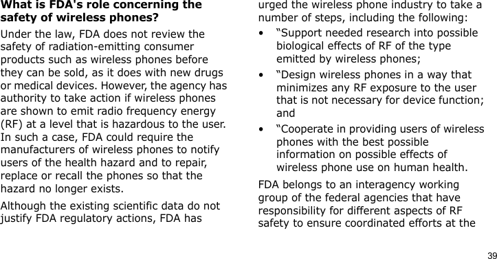 39What is FDA&apos;s role concerning the safety of wireless phones?Under the law, FDA does not review the safety of radiation-emitting consumer products such as wireless phones before they can be sold, as it does with new drugs or medical devices. However, the agency has authority to take action if wireless phones are shown to emit radio frequency energy (RF) at a level that is hazardous to the user. In such a case, FDA could require the manufacturers of wireless phones to notify users of the health hazard and to repair, replace or recall the phones so that the hazard no longer exists.Although the existing scientific data do not justify FDA regulatory actions, FDA has urged the wireless phone industry to take a number of steps, including the following:• “Support needed research into possible biological effects of RF of the type emitted by wireless phones;• “Design wireless phones in a way that minimizes any RF exposure to the user that is not necessary for device function; and• “Cooperate in providing users of wireless phones with the best possible information on possible effects of wireless phone use on human health.FDA belongs to an interagency working group of the federal agencies that have responsibility for different aspects of RF safety to ensure coordinated efforts at the 