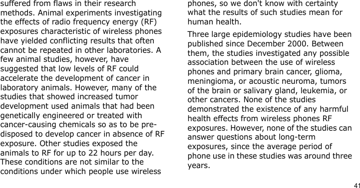 41suffered from flaws in their research methods. Animal experiments investigating the effects of radio frequency energy (RF) exposures characteristic of wireless phones have yielded conflicting results that often cannot be repeated in other laboratories. A few animal studies, however, have suggested that low levels of RF could accelerate the development of cancer in laboratory animals. However, many of the studies that showed increased tumor development used animals that had been genetically engineered or treated with cancer-causing chemicals so as to be pre-disposed to develop cancer in absence of RF exposure. Other studies exposed the animals to RF for up to 22 hours per day. These conditions are not similar to the conditions under which people use wireless phones, so we don&apos;t know with certainty what the results of such studies mean for human health.Three large epidemiology studies have been published since December 2000. Between them, the studies investigated any possible association between the use of wireless phones and primary brain cancer, glioma, meningioma, or acoustic neuroma, tumors of the brain or salivary gland, leukemia, or other cancers. None of the studies demonstrated the existence of any harmful health effects from wireless phones RF exposures. However, none of the studies can answer questions about long-term exposures, since the average period of phone use in these studies was around three years.