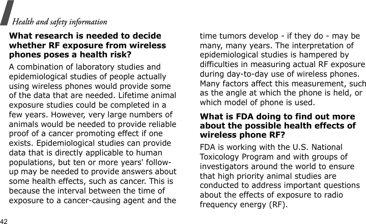 Health and safety information42What research is needed to decide whether RF exposure from wireless phones poses a health risk?A combination of laboratory studies and epidemiological studies of people actually using wireless phones would provide some of the data that are needed. Lifetime animal exposure studies could be completed in a few years. However, very large numbers of animals would be needed to provide reliable proof of a cancer promoting effect if one exists. Epidemiological studies can provide data that is directly applicable to human populations, but ten or more years&apos; follow-up may be needed to provide answers about some health effects, such as cancer. This is because the interval between the time of exposure to a cancer-causing agent and the time tumors develop - if they do - may be many, many years. The interpretation of epidemiological studies is hampered by difficulties in measuring actual RF exposure during day-to-day use of wireless phones. Many factors affect this measurement, such as the angle at which the phone is held, or which model of phone is used.What is FDA doing to find out more about the possible health effects of wireless phone RF?FDA is working with the U.S. National Toxicology Program and with groups of investigators around the world to ensure that high priority animal studies are conducted to address important questions about the effects of exposure to radio frequency energy (RF).