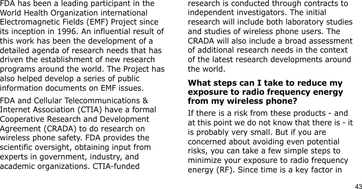 43FDA has been a leading participant in the World Health Organization international Electromagnetic Fields (EMF) Project since its inception in 1996. An influential result of this work has been the development of a detailed agenda of research needs that has driven the establishment of new research programs around the world. The Project has also helped develop a series of public information documents on EMF issues.FDA and Cellular Telecommunications &amp; Internet Association (CTIA) have a formal Cooperative Research and Development Agreement (CRADA) to do research on wireless phone safety. FDA provides the scientific oversight, obtaining input from experts in government, industry, and academic organizations. CTIA-funded research is conducted through contracts to independent investigators. The initial research will include both laboratory studies and studies of wireless phone users. The CRADA will also include a broad assessment of additional research needs in the context of the latest research developments around the world.What steps can I take to reduce my exposure to radio frequency energy from my wireless phone?If there is a risk from these products - and at this point we do not know that there is - it is probably very small. But if you are concerned about avoiding even potential risks, you can take a few simple steps to minimize your exposure to radio frequency energy (RF). Since time is a key factor in 