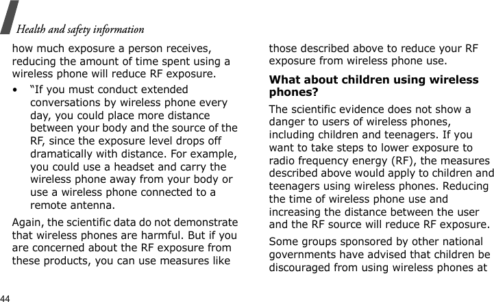 Health and safety information44how much exposure a person receives, reducing the amount of time spent using a wireless phone will reduce RF exposure.• “If you must conduct extended conversations by wireless phone every day, you could place more distance between your body and the source of the RF, since the exposure level drops off dramatically with distance. For example, you could use a headset and carry the wireless phone away from your body or use a wireless phone connected to a remote antenna.Again, the scientific data do not demonstrate that wireless phones are harmful. But if you are concerned about the RF exposure from these products, you can use measures like those described above to reduce your RF exposure from wireless phone use.What about children using wireless phones?The scientific evidence does not show a danger to users of wireless phones, including children and teenagers. If you want to take steps to lower exposure to radio frequency energy (RF), the measures described above would apply to children and teenagers using wireless phones. Reducing the time of wireless phone use and increasing the distance between the user and the RF source will reduce RF exposure.Some groups sponsored by other national governments have advised that children be discouraged from using wireless phones at 