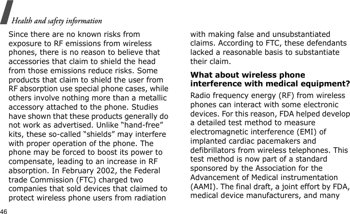 Health and safety information46Since there are no known risks from exposure to RF emissions from wireless phones, there is no reason to believe that accessories that claim to shield the head from those emissions reduce risks. Some products that claim to shield the user from RF absorption use special phone cases, while others involve nothing more than a metallic accessory attached to the phone. Studies have shown that these products generally do not work as advertised. Unlike “hand-free” kits, these so-called “shields” may interfere with proper operation of the phone. The phone may be forced to boost its power to compensate, leading to an increase in RF absorption. In February 2002, the Federal trade Commission (FTC) charged two companies that sold devices that claimed to protect wireless phone users from radiation with making false and unsubstantiated claims. According to FTC, these defendants lacked a reasonable basis to substantiate their claim.What about wireless phone interference with medical equipment?Radio frequency energy (RF) from wireless phones can interact with some electronic devices. For this reason, FDA helped develop a detailed test method to measure electromagnetic interference (EMI) of implanted cardiac pacemakers and defibrillators from wireless telephones. This test method is now part of a standard sponsored by the Association for the Advancement of Medical instrumentation (AAMI). The final draft, a joint effort by FDA, medical device manufacturers, and many 