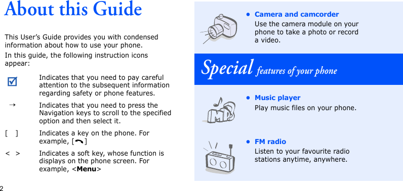 2About this GuideThis User’s Guide provides you with condensed information about how to use your phone.In this guide, the following instruction icons appear: Indicates that you need to pay careful attention to the subsequent information regarding safety or phone features.→Indicates that you need to press the Navigation keys to scroll to the specified option and then select it.[ ] Indicates a key on the phone. For example, [ ]&lt; &gt; Indicates a soft key, whose function is displays on the phone screen. For example, &lt;Menu&gt;• Camera and camcorderUse the camera module on your phone to take a photo or record a video.Special features of your phone•Music playerPlay music files on your phone.•FM radioListen to your favourite radio stations anytime, anywhere.