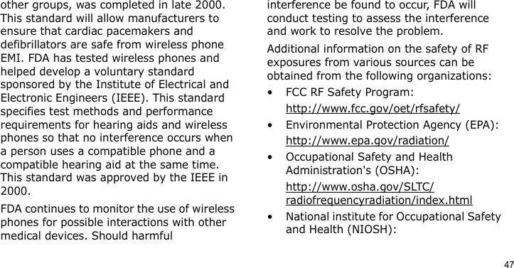 47other groups, was completed in late 2000. This standard will allow manufacturers to ensure that cardiac pacemakers and defibrillators are safe from wireless phone EMI. FDA has tested wireless phones and helped develop a voluntary standard sponsored by the Institute of Electrical and Electronic Engineers (IEEE). This standard specifies test methods and performance requirements for hearing aids and wireless phones so that no interference occurs when a person uses a compatible phone and a compatible hearing aid at the same time. This standard was approved by the IEEE in 2000.FDA continues to monitor the use of wireless phones for possible interactions with other medical devices. Should harmful interference be found to occur, FDA will conduct testing to assess the interference and work to resolve the problem.Additional information on the safety of RF exposures from various sources can be obtained from the following organizations:• FCC RF Safety Program:http://www.fcc.gov/oet/rfsafety/• Environmental Protection Agency (EPA):http://www.epa.gov/radiation/• Occupational Safety and Health Administration&apos;s (OSHA): http://www.osha.gov/SLTC/radiofrequencyradiation/index.html• National institute for Occupational Safety and Health (NIOSH):