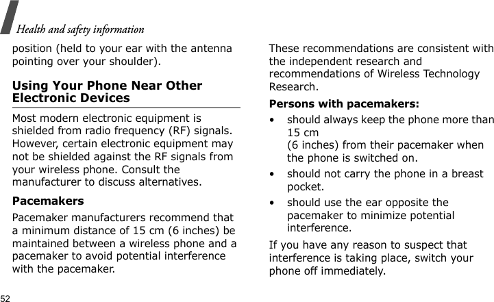 Health and safety information52position (held to your ear with the antenna pointing over your shoulder).Using Your Phone Near Other Electronic DevicesMost modern electronic equipment is shielded from radio frequency (RF) signals. However, certain electronic equipment may not be shielded against the RF signals from your wireless phone. Consult the manufacturer to discuss alternatives.PacemakersPacemaker manufacturers recommend that a minimum distance of 15 cm (6 inches) be maintained between a wireless phone and a pacemaker to avoid potential interference with the pacemaker.These recommendations are consistent with the independent research and recommendations of Wireless Technology Research.Persons with pacemakers:• should always keep the phone more than 15 cm (6 inches) from their pacemaker when the phone is switched on.• should not carry the phone in a breast pocket.• should use the ear opposite the pacemaker to minimize potential interference.If you have any reason to suspect that interference is taking place, switch your phone off immediately.