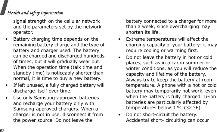 Health and safety information62signal strength on the cellular network and the parameters set by the network operator.• Battery charging time depends on the remaining battery charge and the type of battery and charger used. The battery can be charged and discharged hundreds of times, but it will gradually wear out. When the operation time (talk time and standby time) is noticeably shorter than normal, it is time to buy a new battery.• If left unused, a fully charged battery will discharge itself over time.• Use only Samsung-approved batteries and recharge your battery only with Samsung-approved chargers. When a charger is not in use, disconnect it from the power source. Do not leave the battery connected to a charger for more than a week, since overcharging may shorten its life.• Extreme temperatures will affect the charging capacity of your battery: it may require cooling or warming first.• Do not leave the battery in hot or cold places, such as in a car in summer or winter conditions, as you will reduce the capacity and lifetime of the battery. Always try to keep the battery at room temperature. A phone with a hot or cold battery may temporarily not work, even when the battery is fully charged. Li-ion batteries are particularly affected by temperatures below 0 °C (32 °F).• Do not short-circuit the battery. Accidental short- circuiting can occur 