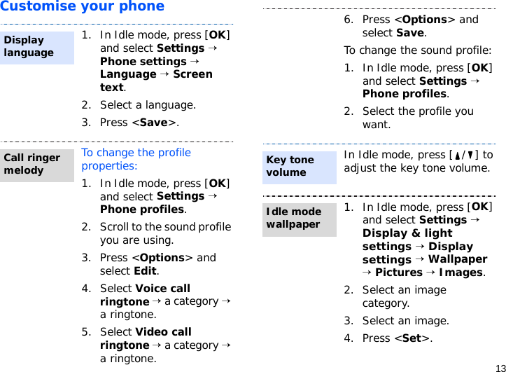 13Customise your phone1. In Idle mode, press [OK] and select Settings → Phone settings → Language → Screen text.2. Select a language.3. Press &lt;Save&gt;.To change the profile properties:1. In Idle mode, press [OK] and select Settings → Phone profiles.2. Scroll to the sound profile you are using.3. Press &lt;Options&gt; and select Edit.4. Select Voice call ringtone → a category → a ringtone.5. Select Video call ringtone → a category → a ringtone. Display languageCall ringer melody6. Press &lt;Options&gt; and select Save.To change the sound profile:1. In Idle mode, press [OK] and select Settings → Phone profiles.2. Select the profile you want.In Idle mode, press [ / ] to adjust the key tone volume.1. In Idle mode, press [OK] and select Settings → Display &amp; light settings → Display settings → Wallpaper → Pictures → Images.2. Select an image category. 3. Select an image.4. Press &lt;Set&gt;.Key tone volumeIdle mode wallpaper
