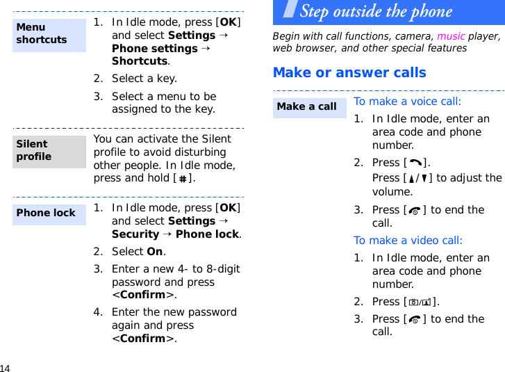 14Step outside the phoneBegin with call functions, camera, music player, web browser, and other special featuresMake or answer calls1. In Idle mode, press [OK] and select Settings → Phone settings → Shortcuts.2. Select a key.3. Select a menu to be assigned to the key.You can activate the Silent profile to avoid disturbing other people. In Idle mode, press and hold [ ].1. In Idle mode, press [OK] and select Settings → Security → Phone lock.2. Select On.3. Enter a new 4- to 8-digit password and press &lt;Confirm&gt;.4. Enter the new password again and press &lt;Confirm&gt;.Menu shortcutsSilent profilePhone lockTo make a voice call:1. In Idle mode, enter an area code and phone number.2. Press [ ].Press [ / ] to adjust the volume.3. Press [ ] to end the call.To make a video call:1. In Idle mode, enter an area code and phone number.2. Press [ ].3. Press [ ] to end the call.Make a call