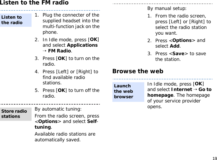 19Listen to the FM radioBrowse the web1. Plug the connecter of the supplied headset into the multi-function jack on the phone.2. In Idle mode, press [OK] and select Applications → FM Radio.3. Press [OK] to turn on the radio.4. Press [Left] or [Right] to find available radio stations.5. Press [OK] to turn off the radio.By automatic tuning:From the radio screen, press &lt;Options&gt; and select Self-tuning.Available radio stations are automatically saved.Listen to the radioStore radio stationsBy manual setup:1. From the radio screen, press [Left] or [Right] to select the radio station you want.2. Press &lt;Options&gt; and select Add.3. Press &lt;Save&gt; to save the station.In Idle mode, press [OK] and select Internet → Go to homepage. The homepage of your service provider opens.Launch the web browser