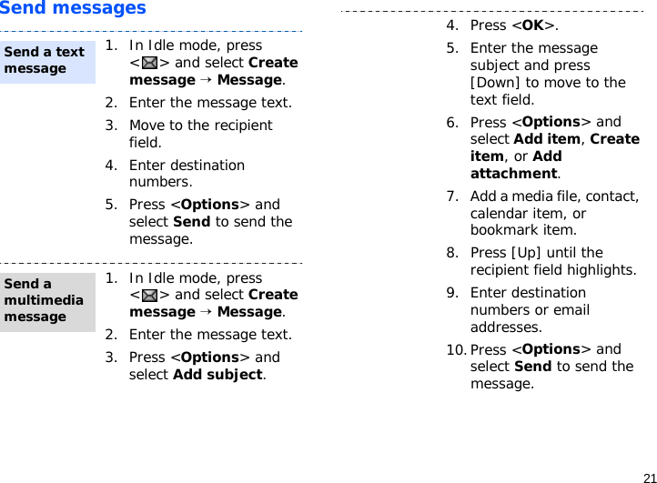 21Send messages1. In Idle mode, press &lt;&gt; and select Create message → Message.2. Enter the message text.3. Move to the recipient field.4. Enter destination numbers.5. Press &lt;Options&gt; and select Send to send the message.1. In Idle mode, press &lt;&gt; and select Create message → Message.2. Enter the message text.3. Press &lt;Options&gt; and select Add subject.Send a text messageSend a multimedia message4. Press &lt;OK&gt;.5. Enter the message subject and press [Down] to move to the text field.6. Press &lt;Options&gt; and select Add item, Create item, or Add attachment.7. Add a media file, contact, calendar item, or bookmark item.8. Press [Up] until the recipient field highlights.9. Enter destination numbers or email addresses.10.Press &lt;Options&gt; and select Send to send the message.