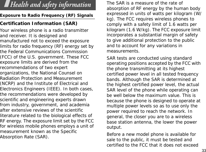 33Health and safety informationExposure to Radio Frequency (RF) SignalsCertification Information (SAR)Your wireless phone is a radio transmitter and receiver. It is designed and manufactured not to exceed the exposure limits for radio frequency (RF) energy set by the Federal Communications Commission (FCC) of the U.S. government. These FCC exposure limits are derived from the recommendations of two expert organizations, the National Counsel on Radiation Protection and Measurement (NCRP) and the Institute of Electrical and Electronics Engineers (IEEE). In both cases, the recommendations were developed by scientific and engineering experts drawn from industry, government, and academia after extensive reviews of the scientific literature related to the biological effects of RF energy. The exposure limit set by the FCC for wireless mobile phones employs a unit of measurement known as the Specific Absorption Rate (SAR). The SAR is a measure of the rate of absorption of RF energy by the human body expressed in units of watts per kilogram (W/kg). The FCC requires wireless phones to comply with a safety limit of 1.6 watts per kilogram (1.6 W/kg). The FCC exposure limit incorporates a substantial margin of safety to give additional protection to the public and to account for any variations in measurements.SAR tests are conducted using standard operating positions accepted by the FCC with the phone transmitting at its highest certified power level in all tested frequency bands. Although the SAR is determined at the highest certified power level, the actual SAR level of the phone while operating can be well below the maximum value. This is because the phone is designed to operate at multiple power levels so as to use only the power required to reach the network. In general, the closer you are to a wireless base station antenna, the lower the power output.Before a new model phone is available for sale to the public, it must be tested and certified to the FCC that it does not exceed 