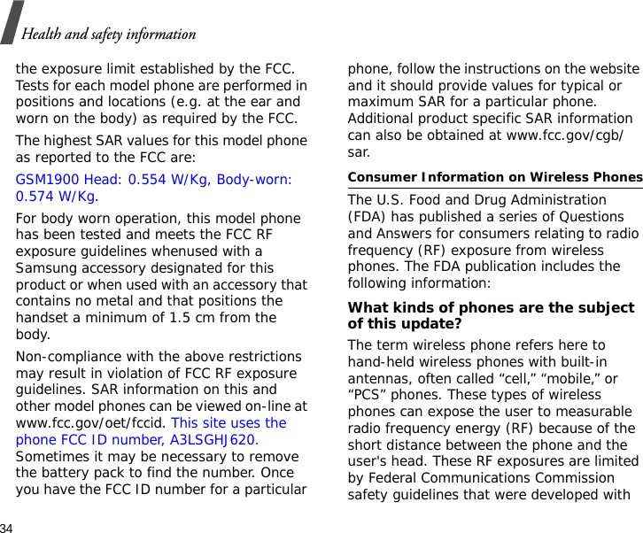 34Health and safety informationthe exposure limit established by the FCC. Tests for each model phone are performed in positions and locations (e.g. at the ear and worn on the body) as required by the FCC.  The highest SAR values for this model phone as reported to the FCC are: GSM1900 Head: 0.554 W/Kg, Body-worn: 0.574 W/Kg.For body worn operation, this model phone has been tested and meets the FCC RF exposure guidelines whenused with a Samsung accessory designated for this product or when used with an accessory that contains no metal and that positions the handset a minimum of 1.5 cm from the body. Non-compliance with the above restrictions may result in violation of FCC RF exposure guidelines. SAR information on this and other model phones can be viewed on-line at www.fcc.gov/oet/fccid. This site uses the phone FCC ID number, A3LSGHJ620. Sometimes it may be necessary to remove the battery pack to find the number. Once you have the FCC ID number for a particular phone, follow the instructions on the website and it should provide values for typical or maximum SAR for a particular phone. Additional product specific SAR information can also be obtained at www.fcc.gov/cgb/sar.Consumer Information on Wireless PhonesThe U.S. Food and Drug Administration (FDA) has published a series of Questions and Answers for consumers relating to radio frequency (RF) exposure from wireless phones. The FDA publication includes the following information:What kinds of phones are the subject of this update?The term wireless phone refers here to hand-held wireless phones with built-in antennas, often called “cell,” “mobile,” or “PCS” phones. These types of wireless phones can expose the user to measurable radio frequency energy (RF) because of the short distance between the phone and the user&apos;s head. These RF exposures are limited by Federal Communications Commission safety guidelines that were developed with 