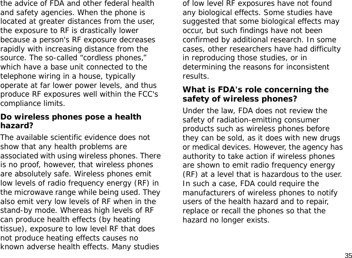 35the advice of FDA and other federal health and safety agencies. When the phone is located at greater distances from the user, the exposure to RF is drastically lower because a person&apos;s RF exposure decreases rapidly with increasing distance from the source. The so-called “cordless phones,” which have a base unit connected to the telephone wiring in a house, typically operate at far lower power levels, and thus produce RF exposures well within the FCC&apos;s compliance limits.Do wireless phones pose a health hazard?The available scientific evidence does not show that any health problems are associated with using wireless phones. There is no proof, however, that wireless phones are absolutely safe. Wireless phones emit low levels of radio frequency energy (RF) in the microwave range while being used. They also emit very low levels of RF when in the stand-by mode. Whereas high levels of RF can produce health effects (by heating tissue), exposure to low level RF that does not produce heating effects causes no known adverse health effects. Many studies of low level RF exposures have not found any biological effects. Some studies have suggested that some biological effects may occur, but such findings have not been confirmed by additional research. In some cases, other researchers have had difficulty in reproducing those studies, or in determining the reasons for inconsistent results.What is FDA&apos;s role concerning the safety of wireless phones?Under the law, FDA does not review the safety of radiation-emitting consumer products such as wireless phones before they can be sold, as it does with new drugs or medical devices. However, the agency has authority to take action if wireless phones are shown to emit radio frequency energy (RF) at a level that is hazardous to the user. In such a case, FDA could require the manufacturers of wireless phones to notify users of the health hazard and to repair, replace or recall the phones so that the hazard no longer exists.