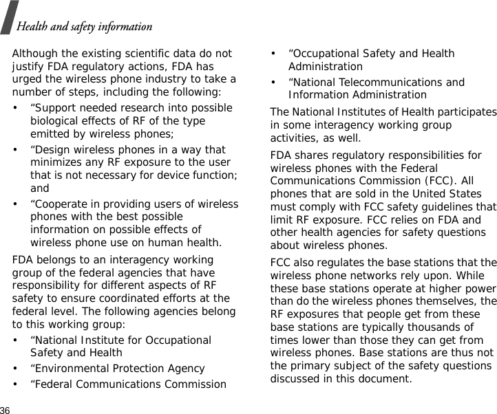 36Health and safety informationAlthough the existing scientific data do not justify FDA regulatory actions, FDA has urged the wireless phone industry to take a number of steps, including the following:• “Support needed research into possible biological effects of RF of the type emitted by wireless phones;• “Design wireless phones in a way that minimizes any RF exposure to the user that is not necessary for device function; and• “Cooperate in providing users of wireless phones with the best possible information on possible effects of wireless phone use on human health.FDA belongs to an interagency working group of the federal agencies that have responsibility for different aspects of RF safety to ensure coordinated efforts at the federal level. The following agencies belong to this working group:• “National Institute for Occupational Safety and Health• “Environmental Protection Agency• “Federal Communications Commission• “Occupational Safety and Health Administration• “National Telecommunications and Information AdministrationThe National Institutes of Health participates in some interagency working group activities, as well.FDA shares regulatory responsibilities for wireless phones with the Federal Communications Commission (FCC). All phones that are sold in the United States must comply with FCC safety guidelines that limit RF exposure. FCC relies on FDA and other health agencies for safety questions about wireless phones.FCC also regulates the base stations that the wireless phone networks rely upon. While these base stations operate at higher power than do the wireless phones themselves, the RF exposures that people get from these base stations are typically thousands of times lower than those they can get from wireless phones. Base stations are thus not the primary subject of the safety questions discussed in this document.