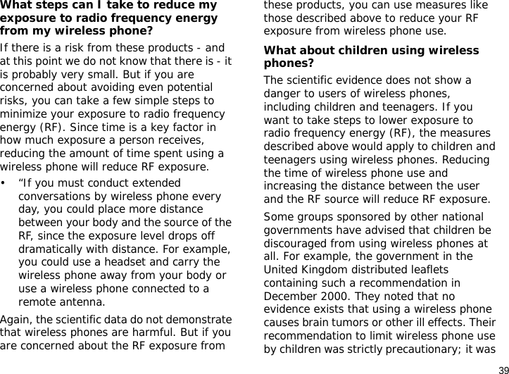 39What steps can I take to reduce my exposure to radio frequency energy from my wireless phone?If there is a risk from these products - and at this point we do not know that there is - it is probably very small. But if you are concerned about avoiding even potential risks, you can take a few simple steps to minimize your exposure to radio frequency energy (RF). Since time is a key factor in how much exposure a person receives, reducing the amount of time spent using a wireless phone will reduce RF exposure.• “If you must conduct extended conversations by wireless phone every day, you could place more distance between your body and the source of the RF, since the exposure level drops off dramatically with distance. For example, you could use a headset and carry the wireless phone away from your body or use a wireless phone connected to a remote antenna.Again, the scientific data do not demonstrate that wireless phones are harmful. But if you are concerned about the RF exposure from these products, you can use measures like those described above to reduce your RF exposure from wireless phone use.What about children using wireless phones?The scientific evidence does not show a danger to users of wireless phones, including children and teenagers. If you want to take steps to lower exposure to radio frequency energy (RF), the measures described above would apply to children and teenagers using wireless phones. Reducing the time of wireless phone use and increasing the distance between the user and the RF source will reduce RF exposure.Some groups sponsored by other national governments have advised that children be discouraged from using wireless phones at all. For example, the government in the United Kingdom distributed leaflets containing such a recommendation in December 2000. They noted that no evidence exists that using a wireless phone causes brain tumors or other ill effects. Their recommendation to limit wireless phone use by children was strictly precautionary; it was 